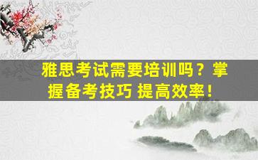 雅思考试需要培训吗？掌握备考技巧 提高效率！